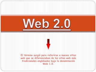 El término surgió para referirse a nuevos sitios
web que se diferenciaban de los sitios web más
tradicionales englobados bajo la denominación
Web 1.0.
 
