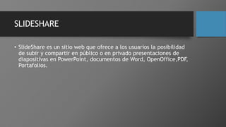 SLIDESHARE
• SlideShare es un sitio web que ofrece a los usuarios la posibilidad
de subir y compartir en público o en privado presentaciones de
diapositivas en PowerPoint, documentos de Word, OpenOffice,PDF,
Portafolios.
 