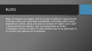 BLOGS
Blog: Un blog es una página web en la que se publican regularmente
artículos cortos con contenido actualizado y novedoso sobre temas
específicos o libres. Estos artículos se conocen en inglés como "post"
o publicaciones en español, que son presentadas en orden
cronológico inverso, es decir, lo más reciente que se ha publicado es
lo primero que aparece en la pantalla.
 