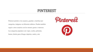 PINTEREST
Pinterest permite a los usuarios, guardar y clasificar por
categorías, imágenes en diferentes tableros. Pueden también
seguir a otros usuarios con los mismos gustos e intereses.
Las categorías populares son viajes, coches, películas,
humor, diseño para el hogar, deportes, moda y arte.
 