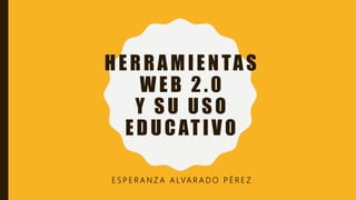 HERRAMIENTAS
WEB 2.0
Y SU USO
EDUCATIVO
E S P E R A N Z A A LVA R A D O P É R E Z
 