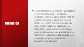 DEFINICIÓN
•ES UN CONCEPTO QUE SE ACUÑÓ EN 2003 Y QUE SE REFIERE
AL FENÓMENO SOCIAL SURGIDO A PARTIR DEL
DESARROLLO DE DIVERSAS APLICACIONES EN INTERNET.
EL TÉRMINO ESTABLECE UNA DISTINCIÓN ENTRE LA
PRIMERA ÉPOCA DE LA WEB (DONDE EL USUARIO ERA
BÁSICAMENTE UN SUJETO PASIVO QUE RECIBÍA LA
INFORMACIÓN O LA PUBLICABA, SIN QUE EXISTIERAN
DEMASIADAS POSIBILIDADES PARA QUE SE GENERARA LA
INTERACCIÓN) Y LA REVOLUCIÓN QUE SUPUSO EL AUGE
DE LOS BLOGS, LAS REDES SOCIALES Y OTRAS
HERRAMIENTAS RELACIONADAS.
 