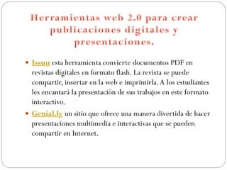  Issuu esta herramienta convierte documentos PDF en
revistas digitales en formato flash. La revista se puede
compartir, insertar en la web e imprimirla.A los estudiantes
les encantará la presentación de sus trabajos en este formato
interactivo.
 Genial.ly un sitio que ofrece una manera divertida de hacer
presentaciones multimedia e interactivas que se pueden
compartir en Internet.
 