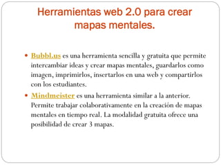 Herramientas web 2.0 para crear
mapas mentales.
 Bubbl.us es una herramienta sencilla y gratuita que permite
intercambiar ideas y crear mapas mentales, guardarlos como
imagen, imprimirlos, insertarlos en una web y compartirlos
con los estudiantes.
 Mindmeister es una herramienta similar a la anterior.
Permite trabajar colaborativamente en la creación de mapas
mentales en tiempo real. La modalidad gratuita ofrece una
posibilidad de crear 3 mapas.
 