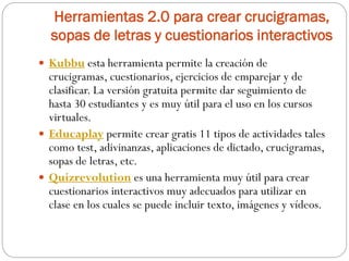 Herramientas 2.0 para crear crucigramas,
sopas de letras y cuestionarios interactivos
 Kubbu esta herramienta permite la creación de
crucigramas, cuestionarios, ejercicios de emparejar y de
clasificar. La versión gratuita permite dar seguimiento de
hasta 30 estudiantes y es muy útil para el uso en los cursos
virtuales.
 Educaplay permite crear gratis 11 tipos de actividades tales
como test, adivinanzas, aplicaciones de dictado, crucigramas,
sopas de letras, etc.
 Quizrevolution es una herramienta muy útil para crear
cuestionarios interactivos muy adecuados para utilizar en
clase en los cuales se puede incluir texto, imágenes y vídeos.
 