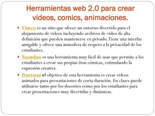Herramientas web 2.0 para crear
videos, comics, animaciones.
 Vimeo es un sitio que ofrece un entorno divertido para el
alojamiento de videos incluyendo archivos de video de alta
definición que pueden mantenerse en privado.Tiene una interfaz
amigable y ofrece una atmosfera de respeto a la privacidad de los
estudiantes.
 Toondoo es una herramienta muy fácil de usar que permite a los
estudiantes a crear sus propias tiras cómicas, estimulando la
expresión creativa.
 Powtoon el objetivo de esta herramienta es crear videos
animados para presentaciones de corta duración. En clases puede
utilizarse tanto por los docentes como por los estudiantes para
crear presentaciones muy divertidas y dinámicas.
 