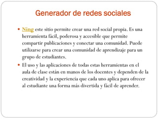 Generador de redes sociales
 Ning este sitio permite crear una red social propia. Es una
herramienta fácil, poderosa y accesible que permite
compartir publicaciones y conectar una comunidad. Puede
utilizarse para crear una comunidad de aprendizaje para un
grupo de estudiantes.
 El uso y las aplicaciones de todas estas herramientas en el
aula de clase están en manos de los docentes y dependen de la
creatividad y la experiencia que cada uno aplica para ofrecer
al estudiante una forma más divertida y fácil de aprender.
 