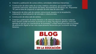  Creación y publicación de cursos online y actividades didácticas interactivas.
 Construcción de sitios webs de un área, materia o disciplina, que pueden incluir
contenido instructivo, descripción de tareas, documentación de apoyo, etc. Propuestas
TIC para el área de Lengua es un ejemplo de esta clase de sitios web.
 Elaboración de sitios web de carácter instruccional, basados en la recopilación,
ordenación y sistematización de tutoriales o videotutoriales.
 Construcción de sitios web de centros.
 Creación y publicación de textos literarios o de intención literaria. Aunque cualquier
texto literario puede encontrar acomodo en un blog, hay algunos géneros, como por
ejemplo el que por sus características de brevedad y unidad textual asociada a la unidad
de publicación digital se han visto especialmente favorecidos por la eclosión de blogs
literarios.
 