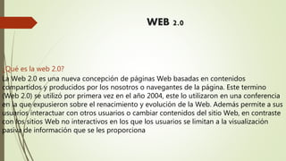 WEB 2.0
¿Qué es la web 2.0?
La Web 2.0 es una nueva concepción de páginas Web basadas en contenidos
compartidos y producidos por los nosotros o navegantes de la página. Este termino
(Web 2.0) se utilizó por primera vez en el año 2004, este lo utilizaron en una conferencia
en la que expusieron sobre el renacimiento y evolución de la Web. Además permite a sus
usuarios interactuar con otros usuarios o cambiar contenidos del sitio Web, en contraste
con los sitios Web no interactivos en los que los usuarios se limitan a la visualización
pasiva de información que se les proporciona
 