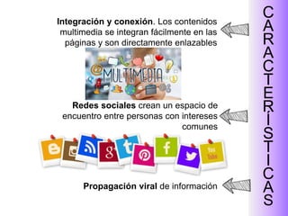 Redes sociales crean un espacio de
encuentro entre personas con intereses
comunes
C
A
R
A
C
T
E
R
Í
S
T
I
C
A
S
Integración y conexión. Los contenidos
multimedia se integran fácilmente en las
páginas y son directamente enlazables
Propagación viral de información
 