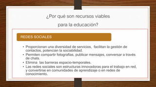 ¿Por qué son recursos viables
para la educación?
• Proporcionan una diversidad de servicios, facilitan la gestión de
contactos, potencian la sociabilidad.
• Permiten compartir fotografías, publicar mensajes, conversar a través
de chats.
• Elimina las barreras espacio-temporales.
• Las redes sociales son estructuras innovadoras para el trabajo en red,
y convertirse en comunidades de aprendizaje o en redes de
conocimiento.
REDES SOCIALES
 