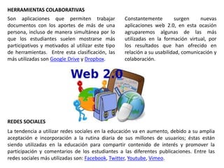 Constantemente surgen nuevas
aplicaciones web 2.0, en esta ocasión
agruparemos algunas de las más
utilizadas en la formación virtual, por
los resultados que han ofrecido en
relación a su usabilidad, comunicación y
colaboración.
HERRAMIENTAS COLABORATIVAS
Son aplicaciones que permiten trabajar
documentos con los aportes de más de una
persona, incluso de manera simultánea por lo
que los estudiantes suelen mostrarse más
participativos y motivados al utilizar este tipo
de herramientas. Entre esta clasificación, las
más utilizadas son Google Drive y Dropbox.
REDES SOCIALES
La tendencia a utilizar redes sociales en la educación va en aumento, debido a su amplia
aceptación e incorporación a la rutina diaria de sus millones de usuarios; éstas están
siendo utilizadas en la educación para compartir contenido de interés y promover la
participación y comentarios de los estudiantes a las diferentes publicaciones. Entre las
redes sociales más utilizadas son: Facebook, Twitter, Youtube, Vimeo.
 