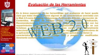 1.-Introducción
2.-Un enfoque
participativo
3.-Análisis delas
Herramientas Web2.0
4.-Herramientas Web
2.0
5.-Evaluación delas
Herramientas
Evaluación de las Herramientas
En la breve exposición de las herramientas que acabamos de hacer queda
claro que todas tienen al menos algunas de las características asociadas con
la Web 2.0 como Blogging, Floksonomy, Publicación, Edición y Corrección de
Contenidos, Marcado de Enlaces Social, Redes Sociales, Sindicación,
Recomendaciones y Alimentaciones RSS. Todas ellas concuerdan con los
requerimientos básicos del aprendizaje colaborativo pero varían en sus
fortalezas y debilidades que muestran unas contra otras. Naturalmente
seleccionar cualquiera de ellas depende de los requerimientos particulares de
la aplicación específica. Sin embargo, todas estas aplicaciones tienen la
característica de que son de código libre y pueden ser modificadas
libremente conforme sea necesario.
 