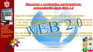 1.-Introducción
2.-Un enfoque
participativo
3.-Análisis delas
Herramientas Web2.0
4.-Herramientas Web
2.0
5.-Evaluación delas
Herramientas
Recursos y contenidos participativos:
antecedentes de la Web 2.0
Algunas consideraciones previas sobre los nuevos contenidos
El nuevo entorno digital, marcado por la interactividad, el multimedia
y las redes de alta velocidad supone un cambio sustancial en la
concepción, gestión y uso de los contenidos educativos
tradicionales
Es, sin duda, necesaria la elaboración de contenidos de calidad para
uso educativo por parte de las editoriales o factorías de contenidos
digitales
Herramientas Web 2.0 para el Aprendizaje Colaborativo
 