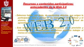 1.-Introducción
2.-Un enfoque
participativo
3.-Análisis delas
Herramientas Web2.0
4.-Herramientas Web
2.0
5.-Evaluación delas
Herramientas
Recursos y contenidos participativos:
antecedentes de la Web 2.0
- Debemos hablar, por tanto, de contenidos abiertos, que exigen la
participación total o parcial en su elaboración del profesor y el
alumno, o más ampliamente de una comunidad virtual de
aprendizaje
- Este enfoque múltiple, abierto y participativo en la provisión y
tratamiento de los contenidos educativos significa trabajar al
menos en cuatro líneas complementarias
Herramientas Web 2.0 para el Aprendizaje Colaborativo
 