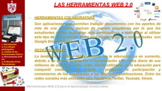 1.-Introducción
2.-Un enfoque
participativo
3.-Análisis delas
Herramientas Web2.0
4.-Herramientas Web
2.0
5.-Evaluación delas
Herramientas
LAS HERRAMIENTAS WEB 2.0
- HERRAMIENTAS COLABORATIVAS
Son aplicaciones que permiten trabajar documentos con los aportes de
más de una persona, incluso de manera simultánea por lo que los
estudiantes suelen mostrarse más participativos y motivados al utilizar
este tipo de herramientas. Entre esta clasificación, las más utilizadas son
Google Drive yDropbox..
- REDES SOCIALES
La tendencia a utilizar redes sociales en la educación va en aumento,
debido a su amplia aceptación e incorporación a la rutina diaria de sus
millones de usuarios; éstas están siendo utilizadas en la educación para
compartir contenido de interés y promover la participación y
comentarios de los estudiantes a las diferentes publicaciones. Entre las
redes sociales más utilizadas son: Facebook,Twitter, Youtube, Vimeo.
Herramientas Web 2.0 para el Aprendizaje Colaborativo
 