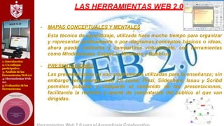 1.-Introducción
2.-Un enfoque
participativo
3.-Análisis delas
Herramientas Web2.0
4.-Herramientas Web
2.0
5.-Evaluación delas
Herramientas
LAS HERRAMIENTAS WEB 2.0
- MAPAS CONCEPTUALES Y MENTALES
Esta técnica de aprendizaje, utilizada hace mucho tiempo para organizar
y representar gráficamente o por diagramas conceptos básicos o ideas,
ahora puede realizarse y compartirse virtualmente, con herramientas
como Mindmeinster, Coggle.it, Mindomo y Bubbl.us.
- PRESENTACIONES
Las presentaciones ya son ampliamente utilizadas para la enseñanza; sin
embargo herramientas web 2.0 como: Prezi, Slideshare, Issuu y Scribd
permiten publicar y compartir el contenido de las presentaciones,
facilitando la revisión y aporte de comentarios del público al que van
dirigidas.
 