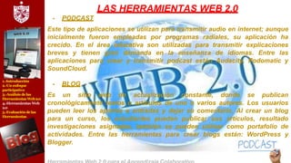 1.-Introducción
2.-Un enfoque
participativo
3.-Análisis delas
Herramientas Web2.0
4.-Herramientas Web
2.0
5.-Evaluación delas
Herramientas
LAS HERRAMIENTAS WEB 2.0
- PODCAST
Este tipo de aplicaciones se utilizan para transmitir audio en internet; aunque
inicialmente fueron empleadas por programas radiales, su aplicación ha
crecido. En el área educativa son utilizadas para transmitir explicaciones
breves y tienen gran demanda en la enseñanza de idiomas. Entre las
aplicaciones para crear y transmitir podcast están Audacity, Podomatic y
SoundCloud.
- BLOG
Es un sitio web de actualización constante, donde se publican
cronológicamente textos o artículos de uno o varios autores. Los usuarios
pueden leer los aportes o entradas y dejar su comentario. Al crear un blog
para un curso, los estudiantes pueden publicar sus artículos, resultado
investigaciones asignadas, también se pueden utilizar como portafolio de
actividades. Entre las herramientas para crear blogs están: WordPress y
Blogger.
 