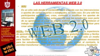 1.-Introducción
2.-Un enfoque
participativo
3.-Análisis delas
Herramientas Web2.0
4.-Herramientas Web
2.0
5.-Evaluación delas
Herramientas
LAS HERRAMIENTAS WEB 2.0
- WIKI
Es un sitio web donde el contenido se va creando con las intervenciones
o aportes de varios usuarios o estudiantes, en este caso. En una wiki los
participantes pueden leer, crear, comentar o modificar los aportes de
información. Su uso en las aulas permite que los estudiantes sean parte
de su aprendizaje al crear su propio material, a la vez que fortalecen el
trabajo colaborativo. Entre las herramientas que se pueden utilizar para
crear wikis están Wikispaces y Pbwiki.
NOTA.- Como podemos constatar, herramientas para mejorar la experiencia
de aprendizaje hay muchas, en la Internet las hay gratuitas, flexibles y fáciles
de utilizar. Sin embargo, las herramientas no son el fin, son solo un medio
para facilitar el aprendizaje y generar habilidades informáticas necesarias
para los estudiantes. Éstas no sustituyen al tutor virtual, al contrario, le
permiten transformar su rol, por uno más participativo, dinámico y facilitador.
 