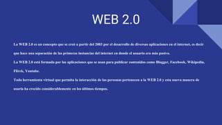 WEB 2.0
La WEB 2.0 es un concepto que se creó a partir del 2003 por el desarrollo de diversas aplicaciones en el internet, es decir
que hace una separación de las primeras instancias del internet en donde el usuario era más pasivo.
La WEB 2.0 está formada por las aplicaciones que se usan para publicar contenidos como Blogger, Facebook, Wikipedia,
Flirck, Youtube.
Toda herramienta virtual que permita la interacción de las personas pertenecen a la WEB 2.0 y esta nueva manera de
usarla ha crecido considerablemente en los últimos tiempos.
 