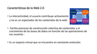 Características de la Web 2.0
• La interactividad, el usuario contribuye activamente
y no es un espectador de los contenidos de la web.
• Facilita procesos de construcción colectiva de contenidos y el
crecimiento de las bases de datos en función de las aportaciones de
sus usuarios .
• Es un espacio virtual que se encuentra en constante evolución.
 