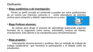 Clasificación:
• Blogs académicos o de investigación:
Tienen un perfil cerrado en contenido y pueden ser entre profesionales
de un centro con intereses comunes o entre educadores de distintos
centros para compartir y debatir experiencias en su área.
• Blogs Profesor-alumnos:
Se utilizan para dirigir el proceso de aprendizaje publicando aspectos
formales de la asignatura como temas, actividades, enlaces de interés,
orientaciones. Esta abierto a los estudiantes para retroalimentación .
• Blogs grupales :
Interrelación alumno-alumno y profesor. Son un método de trabajo de
trabajo colaborativo que incentiva la participación y el debate entre los
estudiantes .
 