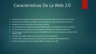 Características De La Web 2.0
 Representa la evolución de las aplicaciones tradicionales WEB enfocadas al usuario final.
 En diferencia a la WEB 1.0, la WEB 2.0 es mas dinámica y mas atractiva para el usuario.
 Integran recursos multimedia como videos y sonidos.
 Los contenidos de las diferentes páginas WEB pueden ser compartidas entre los usuarios.
 La informacion que puedes encontrar puede ser escrita como también audiovisual.
 Permite que el ususario cree su propio contenido es decir, el usuario puede comentar dichas
páginas WEB.
 Se utilizan las redes sociales para el compartir de los contenidos.
 Proveen APIS o XML para que los usuarios puedan manipular siertas aplicaciones.
 Facilita la localización de dicha página WEB por medio de los URL.
 