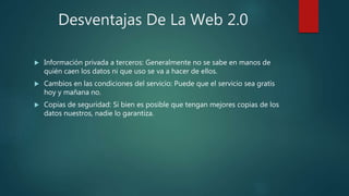 Desventajas De La Web 2.0
 Información privada a terceros: Generalmente no se sabe en manos de
quién caen los datos ni que uso se va a hacer de ellos.
 Cambios en las condiciones del servicio: Puede que el servicio sea gratis
hoy y mañana no.
 Copias de seguridad: Si bien es posible que tengan mejores copias de los
datos nuestros, nadie lo garantiza.
 