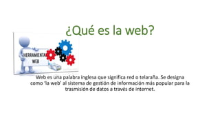 ¿Qué es la web?
Web es una palabra inglesa que significa red o telaraña. Se designa
como ‘la web’ al sistema de gestión de información más popular para la
trasmisión de datos a través de internet.
 