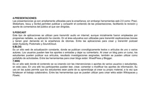 4.PRESENTACIONES
Las presentaciones ya son ampliamente utilizadas para la enseñanza; sin embargo herramientas web 2.0 como: Prezi,
Slideshare, Issuu y Scribd permiten publicar y compartir el contenido de las presentaciones, facilitando la revisión y
aporte de comentarios del público al que van dirigidas.
5.PODCAST
Este tipo de aplicaciones se utilizan para transmitir audio en internet; aunque inicialmente fueron empleadas por
programas radiales, su aplicación ha crecido. En el área educativa son utilizadas para transmitir explicaciones breves
y tienen gran demanda en la enseñanza de idiomas. Entre las aplicaciones para crear y transmitir podcast
están Audacity, Podomatic y SoundCloud.
6.BLOG
Es un sitio web de actualización constante, donde se publican cronológicamente textos o artículos de uno o varios
autores. Los usuarios pueden leer los aportes o entradas y dejar su comentario. Al crear un blog para un curso, los
estudiantes pueden publicar sus artículos, resultado investigaciones asignadas, también se pueden utilizar como
portafolio de actividades. Entre las herramientas para crear blogs están: WoedPress y Blogger.
7.WIKI
Es un sitio web donde el contenido se va creando con las intervenciones o aportes de varios usuarios o estudiantes,
en este caso. En una wiki los participantes pueden leer, crear, comentar o modificar los aportes de información. Su
uso en las aulas permite que los estudiantes sean parte de su aprendizaje al crear su propio material, a la vez que
fortalecen el trabajo colaborativo. Entre las herramientas que se pueden utilizar para crear wikis están Wikispaces y
Pbwiki.
 