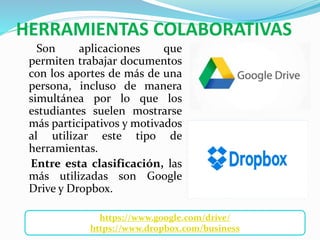 HERRAMIENTAS COLABORATIVAS
Son aplicaciones que
permiten trabajar documentos
con los aportes de más de una
persona, incluso de manera
simultánea por lo que los
estudiantes suelen mostrarse
más participativos y motivados
al utilizar este tipo de
herramientas.
Entre esta clasificación, las
más utilizadas son Google
Drive y Dropbox.
https://www.google.com/drive/
https://www.dropbox.com/business
 