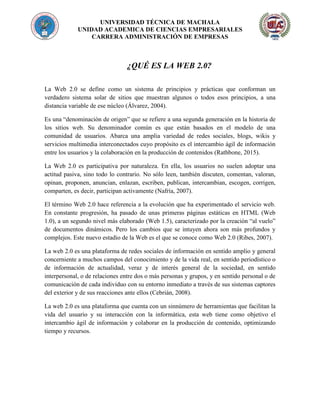 UNIVERSIDAD TÉCNICA DE MACHALA
UNIDAD ACADEMICA DE CIENCIAS EMPRESARIALES
CARRERA ADMINISTRACIÓN DE EMPRESAS
¿QUÉ ES LA WEB 2.0?
La Web 2.0 se define como un sistema de principios y prácticas que conforman un
verdadero sistema solar de sitios que muestran algunos o todos esos principios, a una
distancia variable de ese núcleo (Álvarez, 2004).
Es una “denominación de origen” que se refiere a una segunda generación en la historia de
los sitios web. Su denominador común es que están basados en el modelo de una
comunidad de usuarios. Abarca una amplia variedad de redes sociales, blogs, wikis y
servicios multimedia interconectados cuyo propósito es el intercambio ágil de información
entre los usuarios y la colaboración en la producción de contenidos (Rathbone, 2015).
La Web 2.0 es participativa por naturaleza. En ella, los usuarios no suelen adoptar una
actitud pasiva, sino todo lo contrario. No sólo leen, también discuten, comentan, valoran,
opinan, proponen, anuncian, enlazan, escriben, publican, intercambian, escogen, corrigen,
comparten, es decir, participan activamente (Nafría, 2007).
El término Web 2.0 hace referencia a la evolución que ha experimentado el servicio web.
En constante progresión, ha pasado de unas primeras páginas estáticas en HTML (Web
1.0), a un segundo nivel más elaborado (Web 1.5), caracterizado por la creación “al vuelo”
de documentos dinámicos. Pero los cambios que se intuyen ahora son más profundos y
complejos. Este nuevo estadio de la Web es el que se conoce como Web 2.0 (Ribes, 2007).
La web 2.0 es una plataforma de redes sociales de información en sentido amplio y general
concerniente a muchos campos del conocimiento y de la vida real, en sentido periodístico o
de información de actualidad, veraz y de interés general de la sociedad, en sentido
interpersonal, o de relaciones entre dos o más personas y grupos, y en sentido personal o de
comunicación de cada individuo con su entorno inmediato a través de sus sistemas captores
del exterior y de sus reacciones ante ellos (Cebrián, 2008).
La web 2.0 es una plataforma que cuenta con un sinnúmero de herramientas que facilitan la
vida del usuario y su interacción con la informática, esta web tiene como objetivo el
intercambio ágil de información y colaborar en la producción de contenido, optimizando
tiempo y recursos.
 