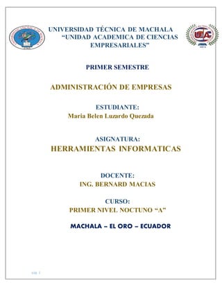 pág. 1
UNIVERSIDAD TÉCNICA DE MACHALA
“UNIDAD ACADEMICA DE CIENCIAS
EMPRESARIALES”
PRIMER SEMESTRE
ADMINISTRACIÓN DE EMPRESAS
ESTUDIANTE:
Maria Belen Luzardo Quezada
ASIGNATURA:
HERRAMIENTAS INFORMATICAS
DOCENTE:
ING. BERNARD MACIAS
CURSO:
PRIMER NIVEL NOCTUNO “A”
MACHALA – EL ORO – ECUADOR
 