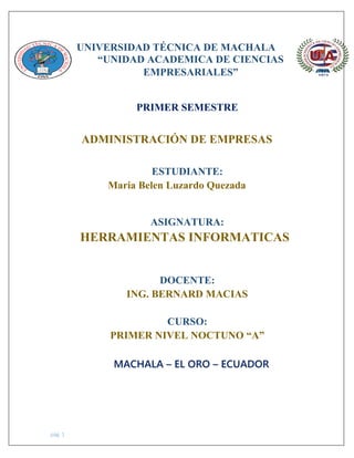 pág. 1
UNIVERSIDAD TÉCNICA DE MACHALA
“UNIDAD ACADEMICA DE CIENCIAS
EMPRESARIALES”
PRIMER SEMESTRE
ADMINISTRACIÓN DE EMPRESAS
ESTUDIANTE:
Maria Belen Luzardo Quezada
ASIGNATURA:
HERRAMIENTAS INFORMATICAS
DOCENTE:
ING. BERNARD MACIAS
CURSO:
PRIMER NIVEL NOCTUNO “A”
MACHALA – EL ORO – ECUADOR
 