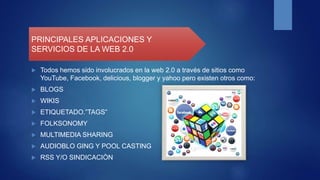  Todos hemos sido involucrados en la web 2.0 a través de sitios como
YouTube, Facebook, delicious, blogger y yahoo pero existen otros como:
 BLOGS
 WIKIS
 ETIQUETADO.”TAGS”
 FOLKSONOMY
 MULTIMEDIA SHARING
 AUDIOBLO GING Y POOL CASTING
 RSS Y/O SINDICACIÒN
PRINCIPALES APLICACIONES Y
SERVICIOS DE LA WEB 2.0
 