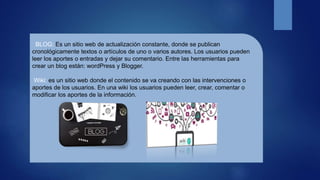 BLOG: Es un sitio web de actualización constante, donde se publican
cronológicamente textos o artículos de uno o varios autores. Los usuarios pueden
leer los aportes o entradas y dejar su comentario. Entre las herramientas para
crear un blog están: wordPress y Blogger.
Wiki: es un sitio web donde el contenido se va creando con las intervenciones o
aportes de los usuarios. En una wiki los usuarios pueden leer, crear, comentar o
modificar los aportes de la información.
 