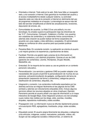 • Orientado a Internet. Todo está en la web. Sólo hace falta un navegador
web y una conexión a Internet. Esto garantiza la movilidad del usuario y
el acceso multiplataforma desde cualquier sistema. La actividad
depende cada vez más de la conexión a Internet en detrimento del uso
de programas instalados en el equipo. La tecnología se apoya más del
lado del servidor simplificando al cliente las actualizaciones, revisiones,
depuración de errores, etc.
• Comunidades de usuarios. La Web 2.0 es una actitud y no una
tecnología. Su empleo supone la participación bajo las directrices de
las “4 C”: Comunicarse, Compartir, Colaborar y Confiar. Los usuarios
son creadores de contenidos y no solamente meros consumidores. Y
además esta creación se puede realizar de forma cooperativa de
acuerdo con unas reglas y roles definidos y aceptados. El administrador
delega su confianza en otros usuarios para que puedan publicar
libremente.
• Perpetúa Beta. En constante revisión. La aplicación se orienta al usuario
y se mejora gracias a la experiencia y aportaciones de éstos.
• Facilidad. Permite una gestión ágil y precisa de la información en
distintos contextos y con distintos propósitos. Gracias al uso de CMS
(gestores de contenidos): Joomla, Wordpress, Drupal, Moodle,
MediaWiki, etc.
• Gratuidad. En la mayoría de los casos su uso es gratuito en un contexto
personal o educativo.
• Personalización. Los servicios y gestores CMS se pueden adaptar a las
necesidades del usuario al permitir la personalización de muchas de sus
opciones: activación/ocultación de gadgets, configuración del tema de
presentación (separación de forma y contenidos), categorías para la
clasificación de contenidos, etiquetas, etc.
• Integración y conexión. Los contenidos multimedia soportados por los
distintos servicios se integran fácilmente en las páginas de los CMS
(embed) y además son directamente enlazables (link). Incluso algunos
servicios utilizan los recursos alojados en otros (mashups). Ejemplo:
Panoramio permite al usuario añadir una capa de información a un mapa
interactivo de Google Maps. Esta integración produce una red compleja
cuyos nodos más visibles son los blogs, wikis, joomlas, moodles,
drupales, repositorios multimedia y redes sociales.
• Propagación viral. La información nueva se difunde rápidamente gracias
a la suscripción RSS, agregadores, trackbacks, pings, redes sociales,
etc.
• Etiquetado social. El usuario asigna libremente las etiquetas y categorías
a los artículos, imágenes, audios, marcadores, podcasts, vídeos, etc.
Surgen así las categorías sociales o folksonomías, un sistema de
 