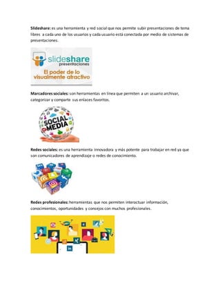 Slideshare: es una herramienta y red social que nos permite subir presentaciones de tema
libres a cada uno de los usuarios y cada usuario está conectada por medio de sistemas de
presentaciones.
Marcadores sociales: son herramientas en línea que permiten a un usuario archivar,
categorizar y comparte sus enlaces favoritos.
Redes sociales: es una herramienta innovadora y más potente para trabajar en red ya que
son comunicadores de aprendizaje o redes de conocimiento.
Redes profesionales: herramientas que nos permiten interactuar información,
conocimientos, oportunidades y consejos con muchos profesionales.
 