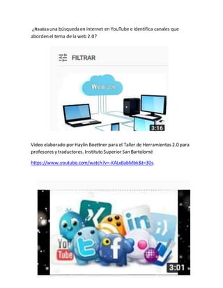 ¿Realiza una búsqueda en internet en YouTube e identifica canales que
aborden el tema de la web 2.0?
Video elaborado por Haylín Boettner para el Taller de Herramientas 2.0 para
profesores y traductores. Instituto Superior San Bartolomé
https://www.youtube.com/watch?v=-KALxBabMbk&t=30s.
 