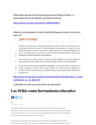 Video elaborado por Karina Yanchapanta para el Módulo de Ntic´s II
Universidad Técnica de Ambato Ing. Roberto Valencia.
https://www.youtube.com/watch?v=AjNJhG9MArY.
¿Realiza una búsqueda en la web e identifica blogs que traten el tema de la
web 2.0?
http://www.ite.educacion.es/formacion/materiales/155/cd/modulo_1_Inicia
cionblog/qu_es_un_blog.html
¿Identificauna wiki que trate el tema de educación?
 
