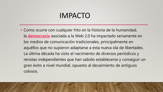 IMPACTO
• Como ocurre con cualquier hito en la historia de la humanidad,
la democracia asociada a la Web 2.0 ha impactado seriamente en
los medios de comunicación tradicionales, principalmente en
aquéllos que no supieron adaptarse a esta nueva ola de libertades.
La última década ha visto el nacimiento de diversos periódicos y
revistas independientes que han sabido establecerse y conseguir un
gran éxito a nivel mundial, opuesto al decaimiento de antiguos
colosos.
 