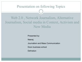 Presentation on following Topics
Presented by:
Neeraj
Journalism and Mass Communication
Doon business school
Dehradun
Web 2.0 , Network Journalism, Alternative
Journalism, Social media in Context, Activism and
New Media
 