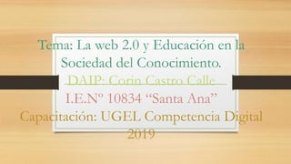 Tema: La web 2.0 y Educación en la
Sociedad del Conocimiento.
DAIP: Corin Castro Calle
I.E.Nº 10834 “Santa Ana”
Capacitación: UGEL Competencia Digital
2019
 
