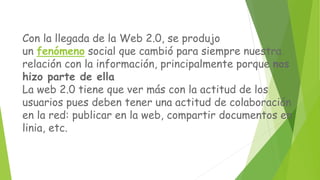Con la llegada de la Web 2.0, se produjo
un fenómeno social que cambió para siempre nuestra
relación con la información, principalmente porque nos
hizo parte de ella
La web 2.0 tiene que ver más con la actitud de los
usuarios pues deben tener una actitud de colaboración
en la red: publicar en la web, compartir documentos en
linia, etc.
 