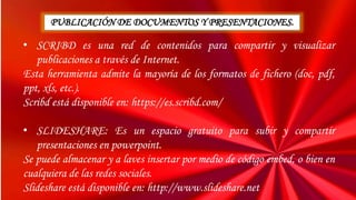 • SCRIBD es una red de contenidos para compartir y visualizar
publicaciones a través de Internet.
Esta herramienta admite la mayoría de los formatos de fichero (doc, pdf,
ppt, xls, etc.).
Scribd está disponible en: https://es.scribd.com/
• SLIDESHARE: Es un espacio gratuito para subir y compartir
presentaciones en powerpoint.
Se puede almacenar y a laves insertar por medio de código embed, o bien en
cualquiera de las redes sociales.
Slideshare está disponible en: http://www.slideshare.net
PUBLICACIÓN DE DOCUMENTOS Y PRESENTACIONES.
 