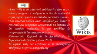•Una Wiki es un sitio web colaborativo (con texto,
enlaces, imágenes y cualquier otro tipo de contenido)
cuyas páginas pueden ser editadas por varios usuarios
•Los usuarios pueden crear, modificar y/o borrar el
contenido que comparten, conservando un histórico de
los cambios realizados, lo que posibilita la
recuperación de las versiones anteriores.
(Observatorio Regional de la Sociedad de la
Información de Castilla y León, 2012)
El espacio wiki por excelencia es la enciclopedia
Wikipedia: http://es.wikipedia.org
Wikis
 