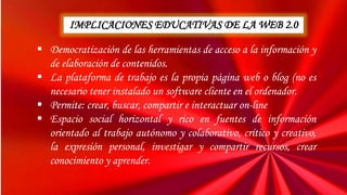 IMPLICACIONES EDUCATIVAS DE LA WEB 2.0
 Democratización de las herramientas de acceso a la información y
de elaboración de contenidos.
 La plataforma de trabajo es la propia página web o blog (no es
necesario tener instalado un software cliente en el ordenador.
 Permite: crear, buscar, compartir e interactuar on-line
 Espacio social horizontal y rico en fuentes de información
orientado al trabajo autónomo y colaborativo, crítico y creativo,
la expresión personal, investigar y compartir recursos, crear
conocimiento y aprender.
 