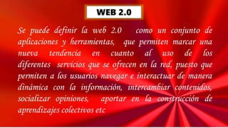 WEB 2.0
Se puede definir la web 2.0 como un conjunto de
aplicaciones y herramientas, que permiten marcar una
nueva tendencia en cuanto al uso de los
diferentes servicios que se ofrecen en la red, puesto que
permiten a los usuarios navegar e interactuar de manera
dinámica con la información, intercambiar contenidos,
socializar opiniones, aportar en la construcción de
aprendizajes colectivos etc
 