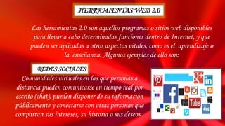 Las herramientas 2.0 son aquellos programas o sitios web disponibles
para llevar a cabo determinadas funciones dentro de Internet, y que
pueden ser aplicadas a otros aspectos vitales, como es el aprendizaje o
la enseñanza. Algunos ejemplos de ello son:
Comunidades virtuales en las que personas a
distancia pueden comunicarse en tiempo real por
escrito (chat), pueden disponer de su información
públicamente y conectarse con otras personas que
compartan sus intereses, su historia o sus deseos .
HERRAMIENTAS WEB 2.0
REDES SOCIALES
 