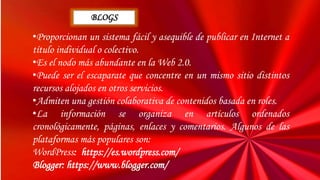 •Proporcionan un sistema fácil y asequible de publicar en Internet a
título individual o colectivo.
•Es el nodo más abundante en la Web 2.0.
•Puede ser el escaparate que concentre en un mismo sitio distintos
recursos alojados en otros servicios.
•Admiten una gestión colaborativa de contenidos basada en roles.
•La información se organiza en artículos ordenados
cronológicamente, páginas, enlaces y comentarios. Algunos de las
plataformas más populares son:
WordPress: https://es.wordpress.com/
Blogger: https://www.blogger.com/
BLOGS
 